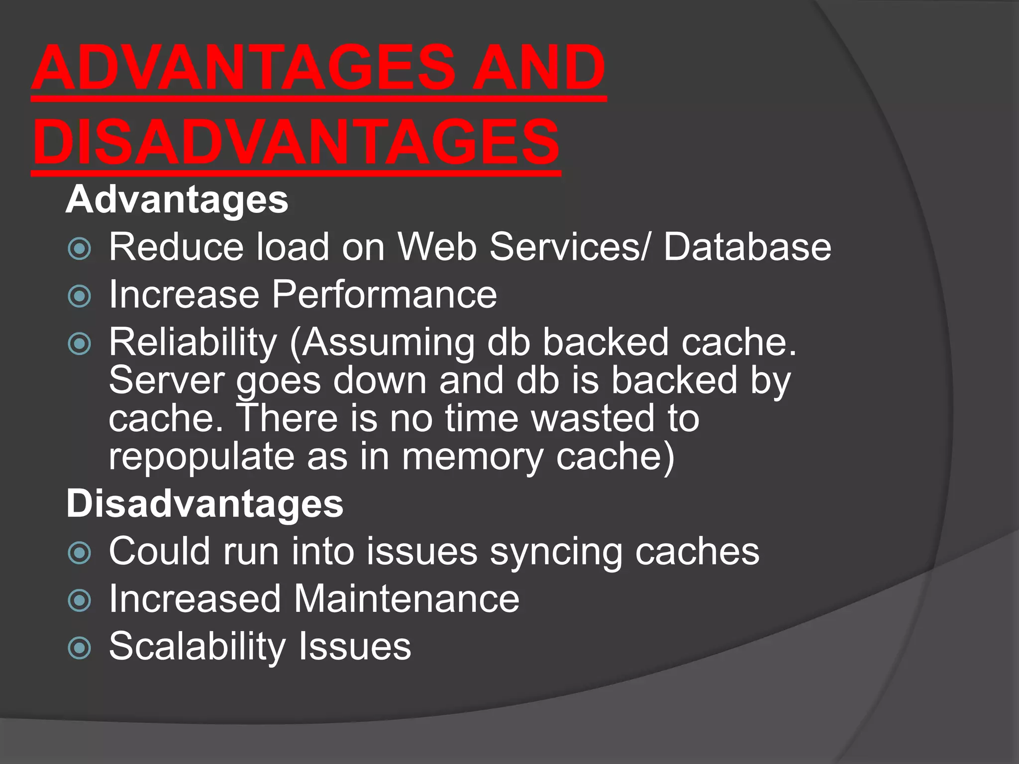 ADVANTAGES AND
DISADVANTAGES
Advantages
 Reduce load on Web Services/ Database
 Increase Performance
 Reliability (Assuming db backed cache.
Server goes down and db is backed by
cache. There is no time wasted to
repopulate as in memory cache)
Disadvantages
 Could run into issues syncing caches
 Increased Maintenance
 Scalability Issues
 
