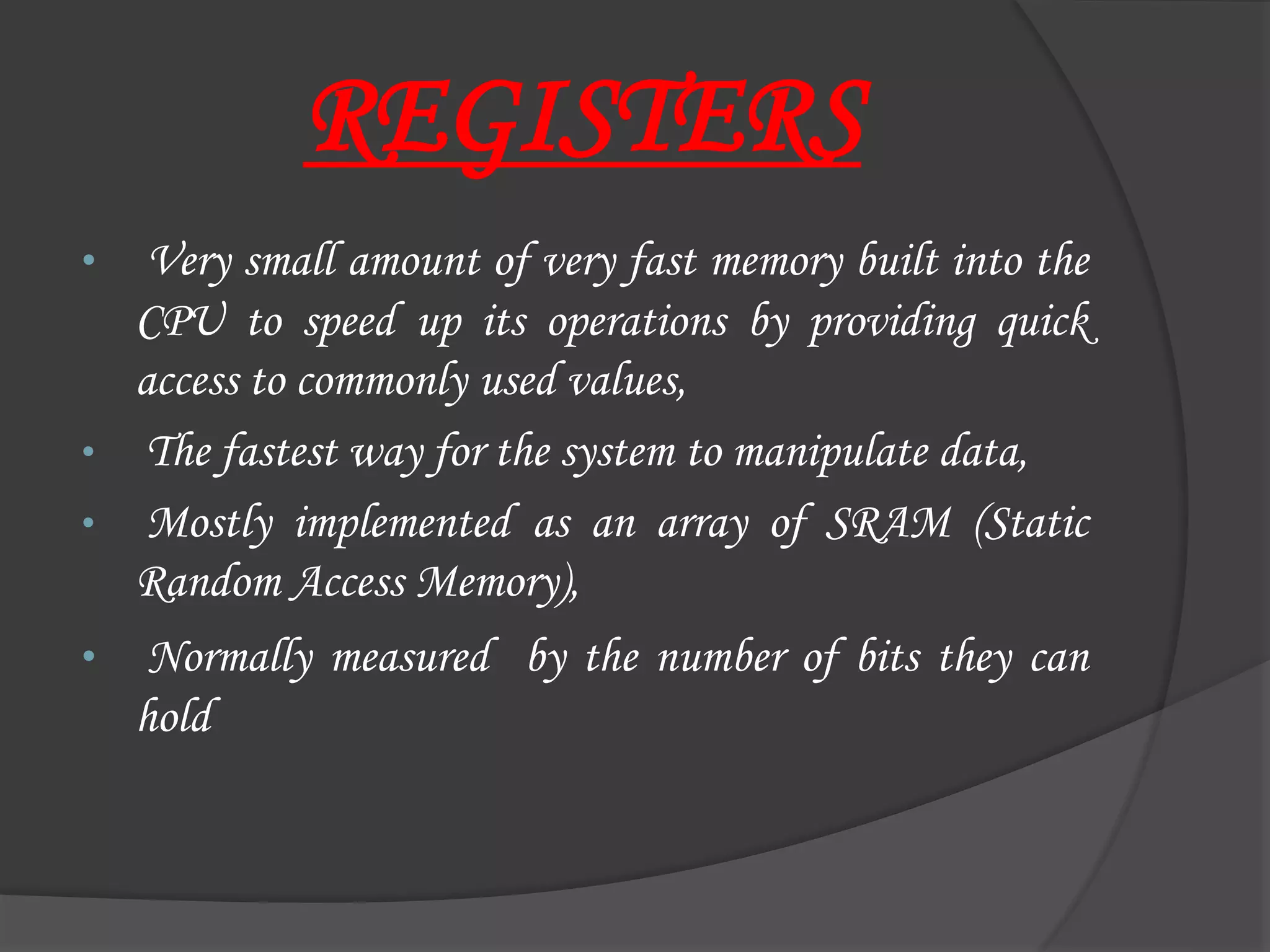 REGISTERS
• Very small amount of very fast memory built into the
CPU to speed up its operations by providing quick
access to commonly used values,
• The fastest way for the system to manipulate data,
• Mostly implemented as an array of SRAM (Static
Random Access Memory),
• Normally measured by the number of bits they can
hold
 