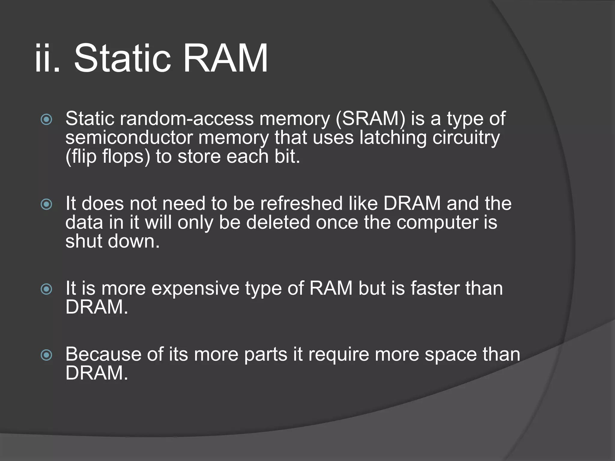 ii. Static RAM
 Static random-access memory (SRAM) is a type of
semiconductor memory that uses latching circuitry
(flip flops) to store each bit.
 It does not need to be refreshed like DRAM and the
data in it will only be deleted once the computer is
shut down.
 It is more expensive type of RAM but is faster than
DRAM.
 Because of its more parts it require more space than
DRAM.
 