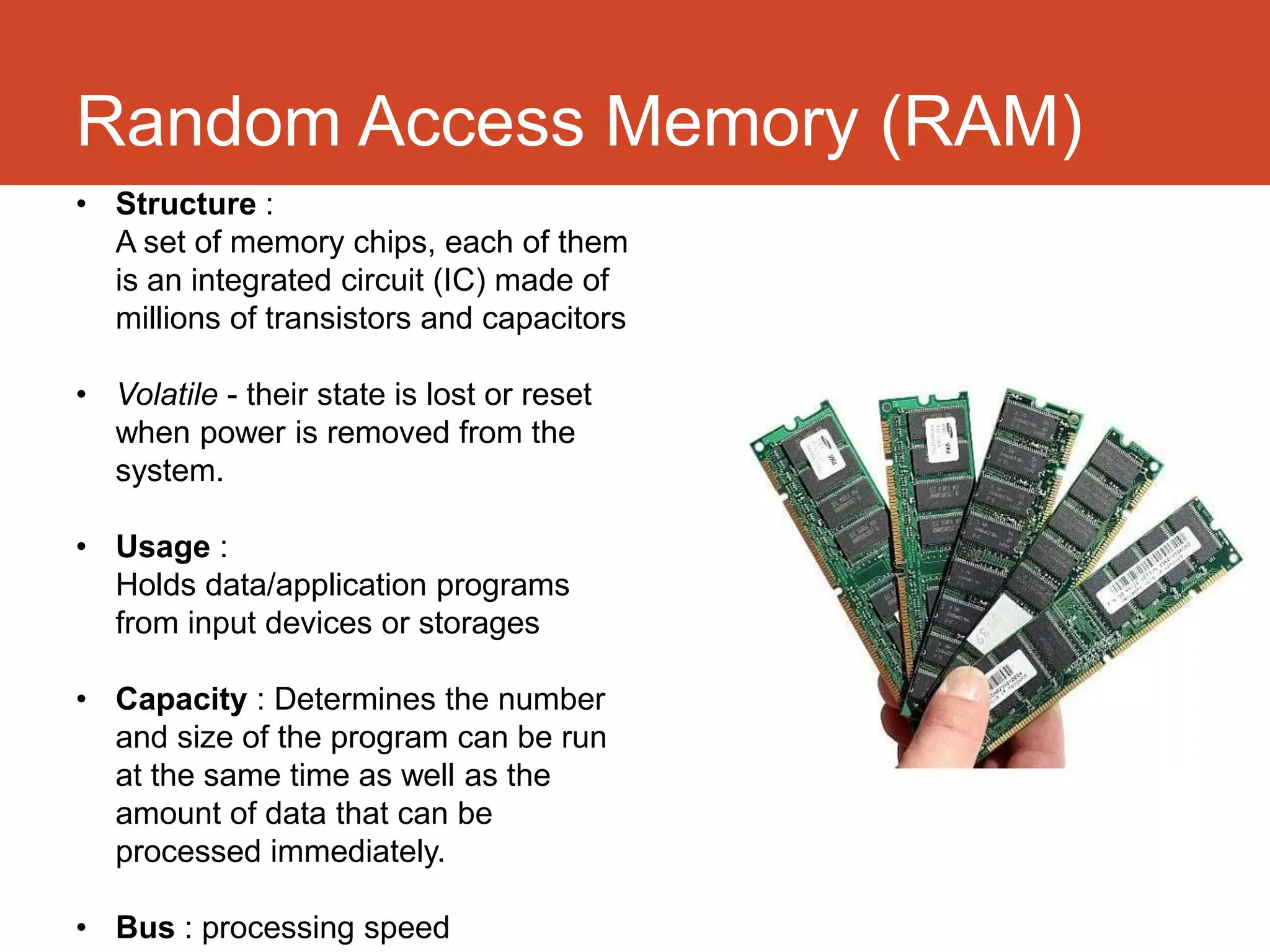 Random Access Memory (RAM)
• Structure :
  A set of memory chips, each of them
  is an integrated circuit (IC) made of
  millions of transistors and capacitors

• Volatile - their state is lost or reset
  when power is removed from the
  system.

• Usage :
  Holds data/application programs
  from input devices or storages

• Capacity : Determines the number
  and size of the program can be run
  at the same time as well as the
  amount of data that can be
  processed immediately.

• Bus : processing speed
 