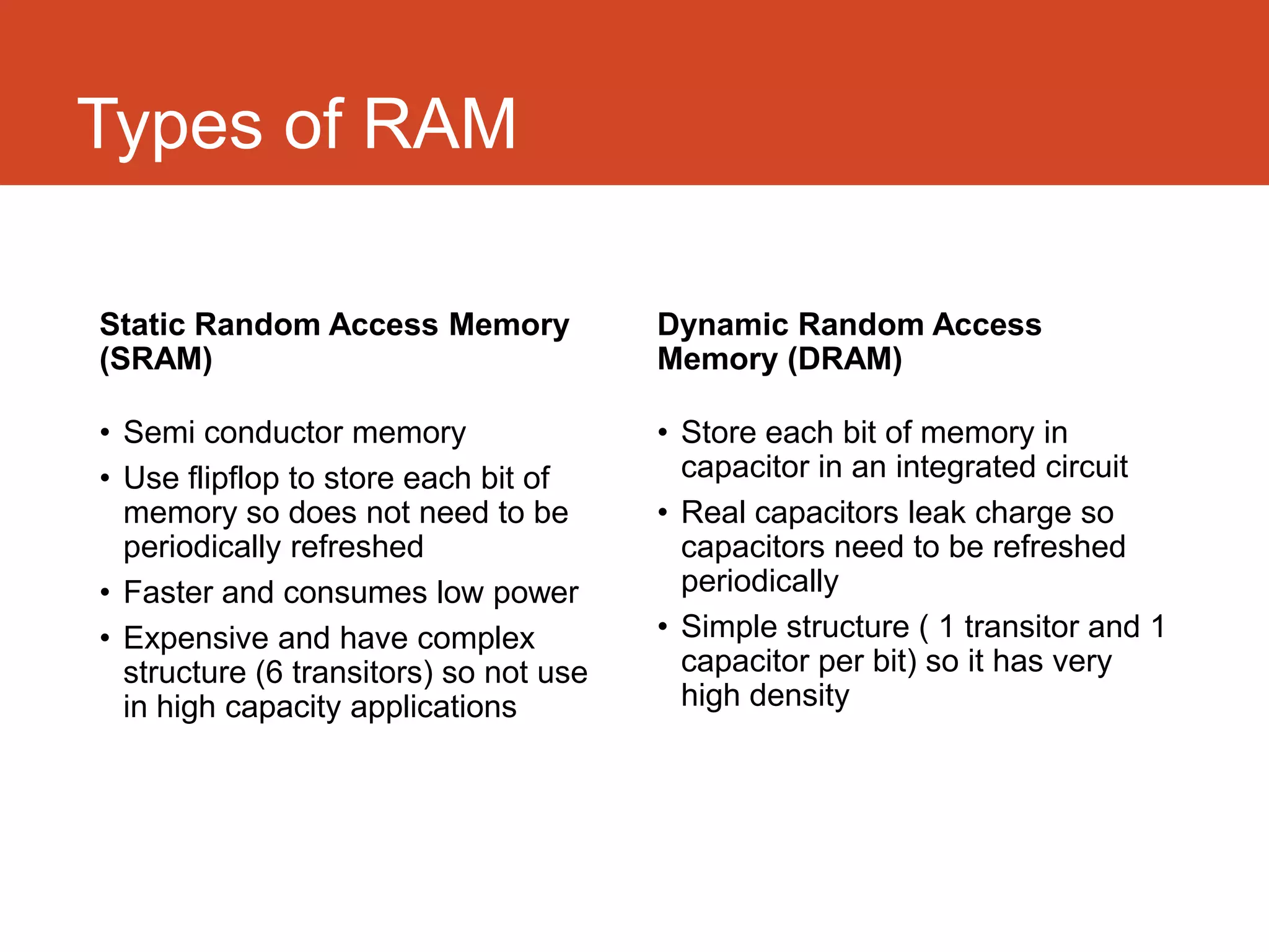Types of RAM

Static Random Access Memory              Dynamic Random Access
(SRAM)                                   Memory (DRAM)

• Semi conductor memory                  • Store each bit of memory in
• Use flip-flop to store each bit of       capacitor in an integrated circuit
  memory so does not need to be          • Real capacitors leak charge so
  periodically refreshed                   capacitors need to be refreshed
• Faster and consumes low power            periodically
• Expensive and have complex             • Simple structure ( 1 transistor and
  structure (6 transistors) so not use     1 capacitor per bit) so it has very
  in high capacity applications            high density
 