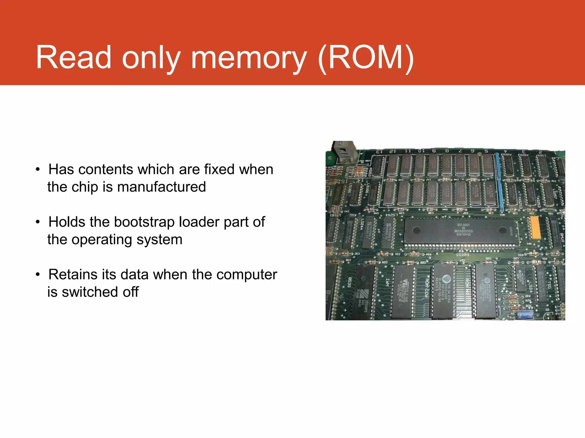 Read only memory (ROM)


• Has contents which are fixed when
  the chip is manufactured

• Holds the bootstrap loader part of
  the operating system

• Retains its data when the computer
  is switched off
 