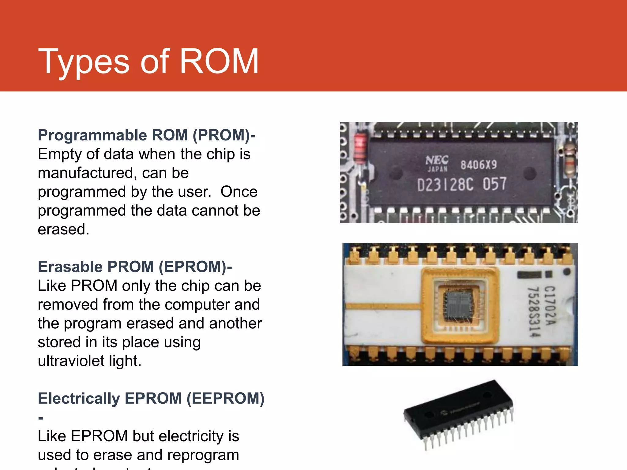 Types of ROM
Programmable ROM (PROM)-
Empty of data when the chip is
manufactured, can be
programmed by the user. Once
programmed the data cannot be
erased.

Erasable PROM (EPROM)-
Like PROM only the chip can be
removed from the computer and
the program erased and another
stored in its place using
ultraviolet light.

Electrically EPROM (EEPROM)
-
Like EPROM but electricity is
used to erase and reprogram
 
