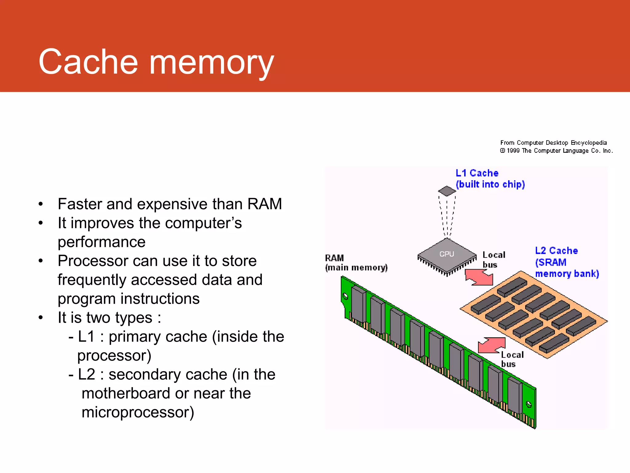 Cache memory


• Faster and expensive than RAM
• It improves the computer’s
  performance
• Processor can use it to store
  frequently accessed data and
  program instructions
• It is two types :
    - L1 : primary cache (inside the
      processor)
    - L2 : secondary cache (in the
       motherboard or near the
       microprocessor)
 