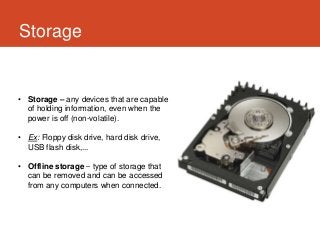 Storage


• Storage – any devices that are capable
  of holding information, even when the
  power is off (non-volatile).

• Ex: Floppy disk drive, hard disk drive,
  USB flash disk,...

• Offline storage – type of storage that
  can be removed and can be accessed
  from any computers when connected.
 