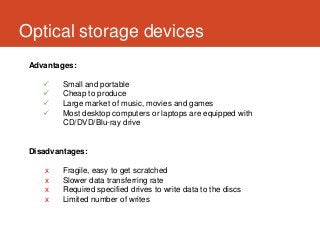 Optical storage devices
 Advantages:

        Small and portable
        Cheap to produce
        Large market of music, movies and games
        Most desktop computers or laptops are equipped with
         CD/DVD/Blu-ray drive


 Disadvantages:

    x    Fragile, easy to get scratched
    x    Slower data transferring rate
    x    Required specified drives to write data to the discs
    x    Limited number of writes
 