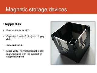 Magnetic storage devices

Floppy disk
• First available in 1971

• Capacity: 1.44 MB (3 1⁄2-inch floppy
  disk)

• Discontinued.

• Since 2010, no motherboard is still
  manufactured with the support of
  floppy disk drive.
 