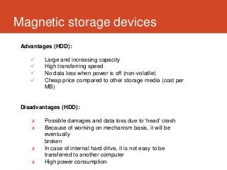Magnetic storage devices
 Advantages (HDD):

        Large and increasing capacity
        High transferring speed
        No data loss when power is off (non-volatile)
        Cheap price compared to other storage media (cost per
         MB)


 Disadvantages (HDD):

    x    Possible damages and data loss due to ‘head’ crash
    x    Because of working on mechanism basis, it will be
         eventually
         broken
    x    In case of internal hard drive, it is not easy to be
         transferred to another computer
    x    High power consumption
 