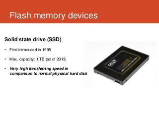 Flash memory devices

Solid state drive (SSD)
• First introduced in 1995

• Max. capacity: 1 TB (as of 2013)

• Very high transferring speed in
  comparison to normal physical hard disk
 