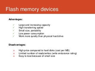 Flash memory devices
 Advantages:

        Large and increasing capacity
        High transferring speed
        Small size, portability
        Low power consumption
        Work more quietly than physical hard drive


 Disadvantages:

    x    High price compared to hard disks (cost per MB)
    x    Limited number of reads/writes (write endurance rating)
    x    Easy to lose because of small size
 