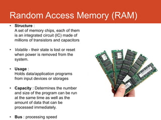 Random Access Memory (RAM)
• Structure :
  A set of memory chips, each of them
  is an integrated circuit (IC) made of
  millions of transistors and capacitors

• Volatile - their state is lost or reset
  when power is removed from the
  system.

• Usage :
  Holds data/application programs
  from input devices or storages

• Capacity : Determines the number
  and size of the program can be run
  at the same time as well as the
  amount of data that can be
  processed immediately.

• Bus : processing speed
 