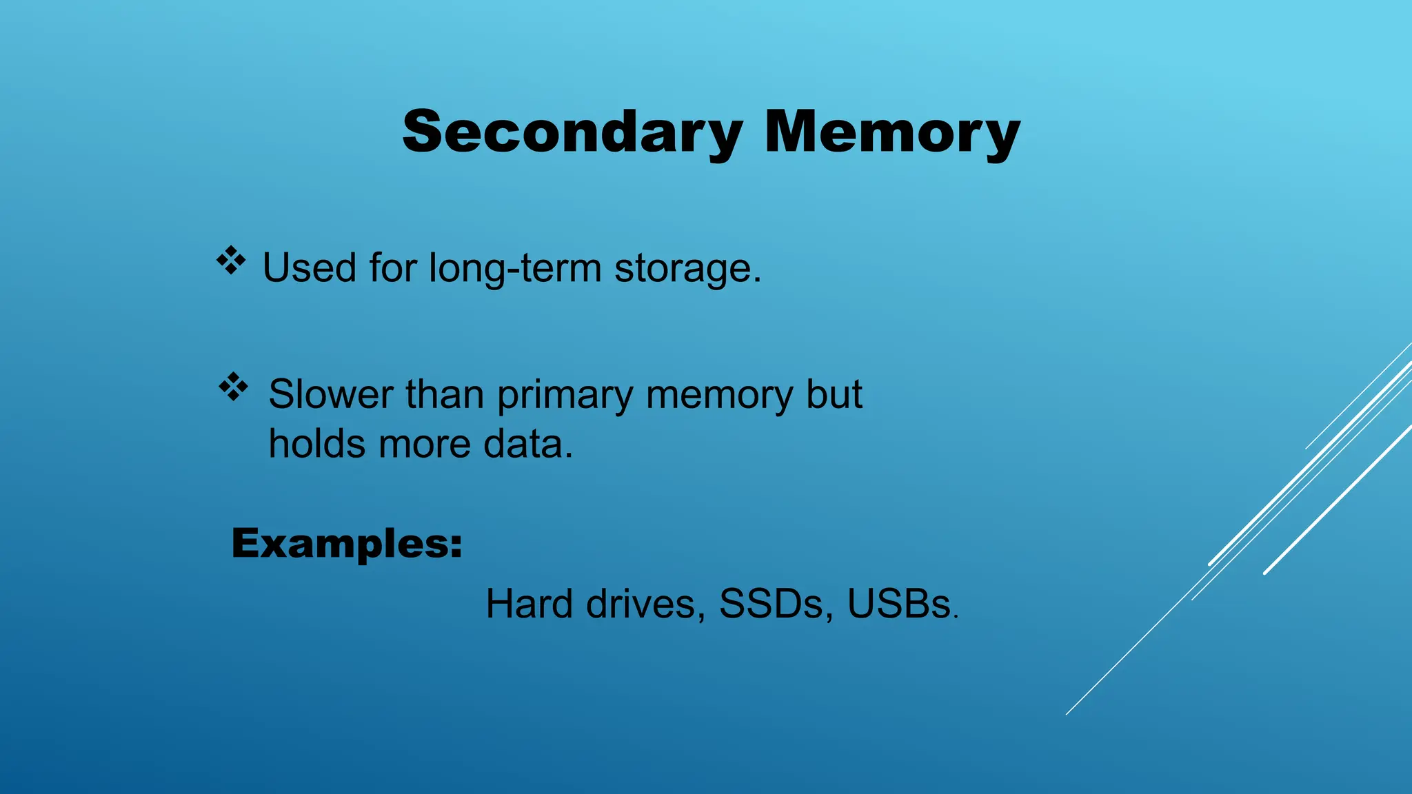 Secondary Memory
 Used for long-term storage.
 Slower than primary memory but
holds more data.
Examples:
Hard drives, SSDs, USBs.
 