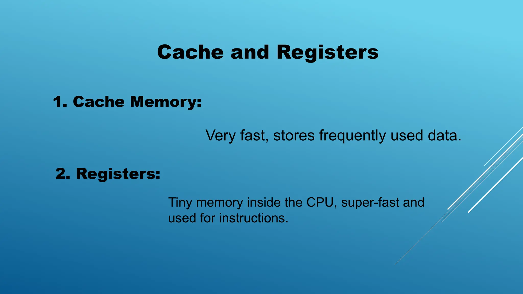 Cache and Registers
1. Cache Memory:
Very fast, stores frequently used data.
2. Registers:
Tiny memory inside the CPU, super-fast and
used for instructions.
 