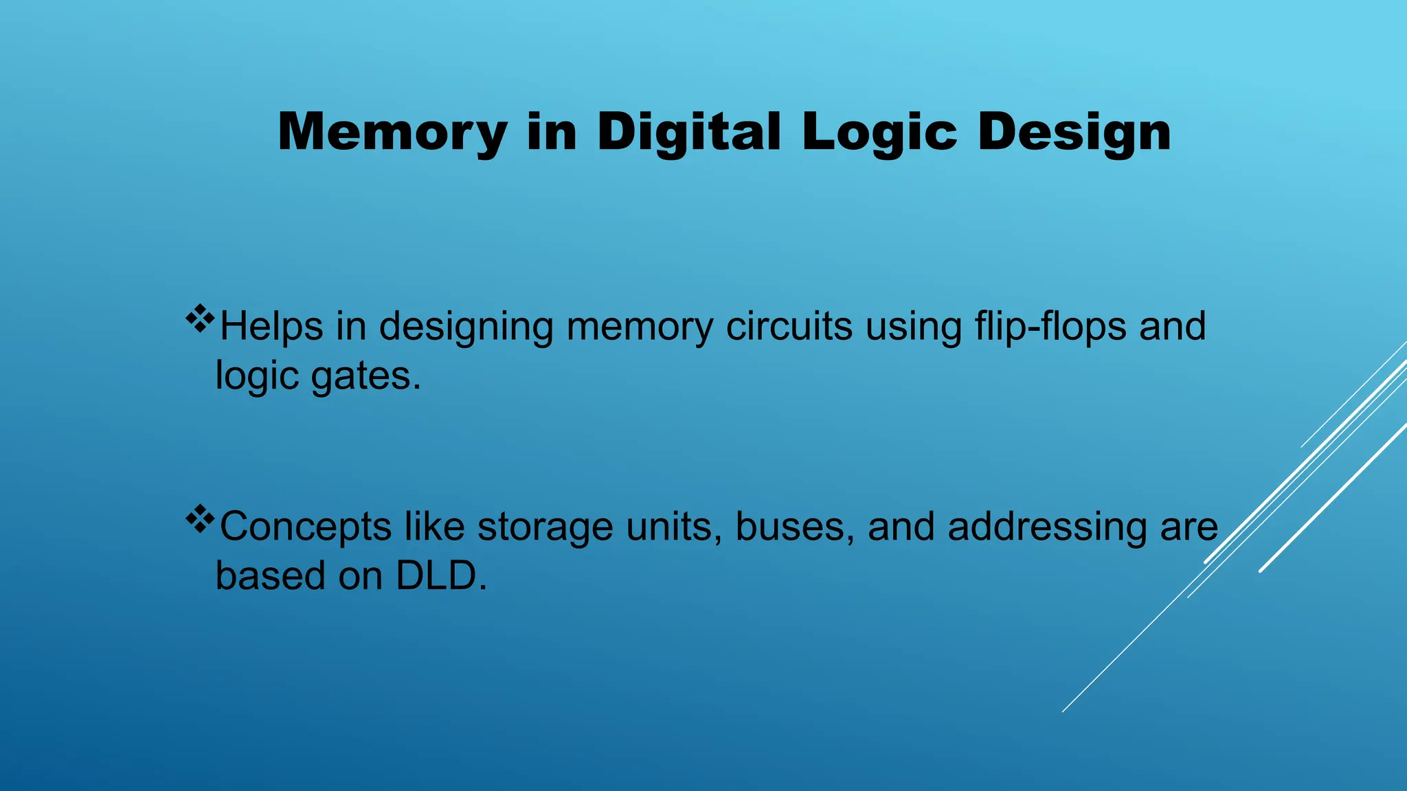 Memory in Digital Logic Design
Helps in designing memory circuits using flip-flops and
logic gates.
Concepts like storage units, buses, and addressing are
based on DLD.
 