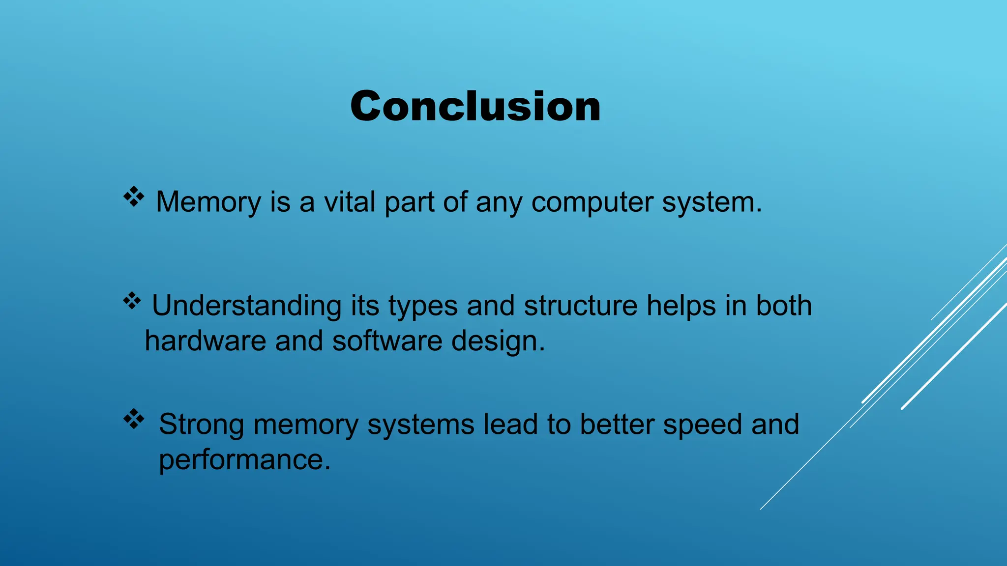 Conclusion
 Understanding its types and structure helps in both
hardware and software design.
 Strong memory systems lead to better speed and
performance.
 Memory is a vital part of any computer system.
 