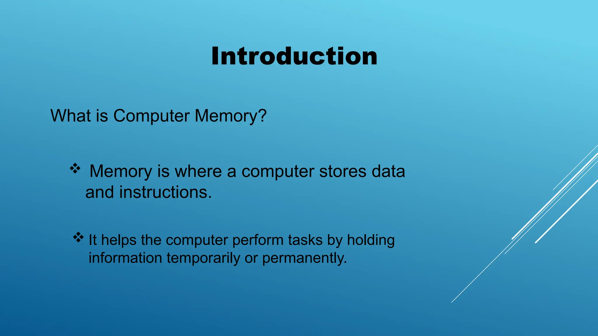 What is Computer Memory?
Introduction
 Memory is where a computer stores data
and instructions.
 It helps the computer perform tasks by holding
information temporarily or permanently.
 