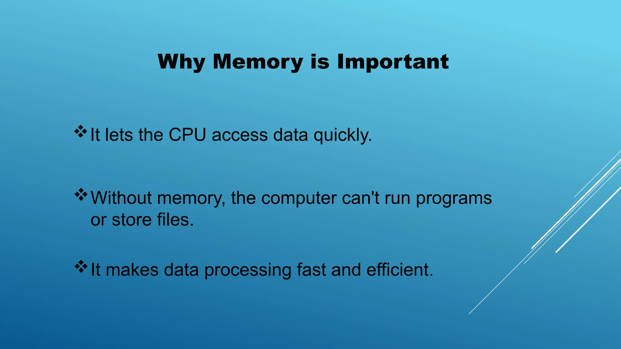 Why Memory is Important
It lets the CPU access data quickly.
Without memory, the computer can't run programs
or store files.
It makes data processing fast and efficient.
 