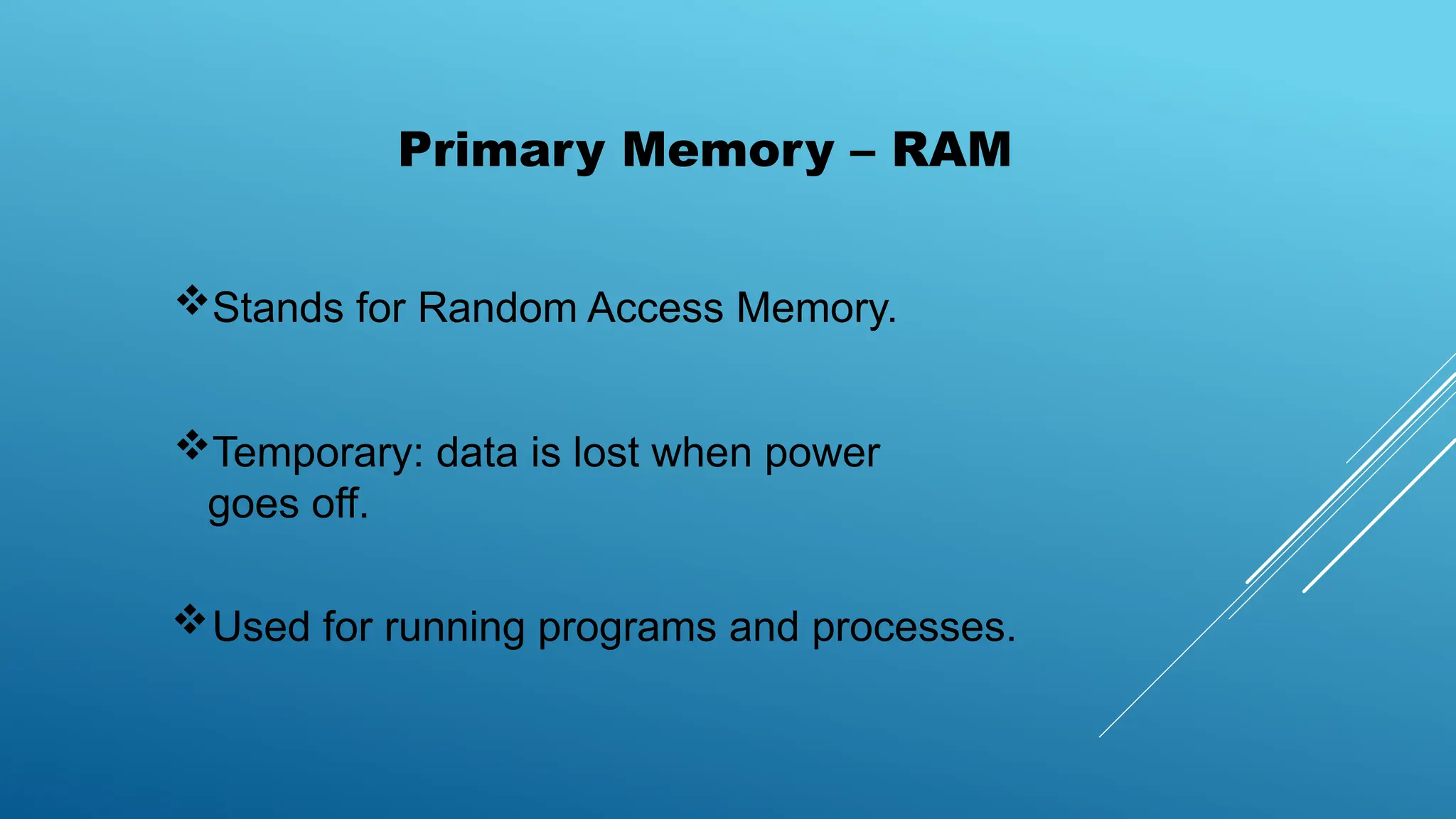 Stands for Random Access Memory.
Temporary: data is lost when power
goes off.
Used for running programs and processes.
Primary Memory – RAM
 