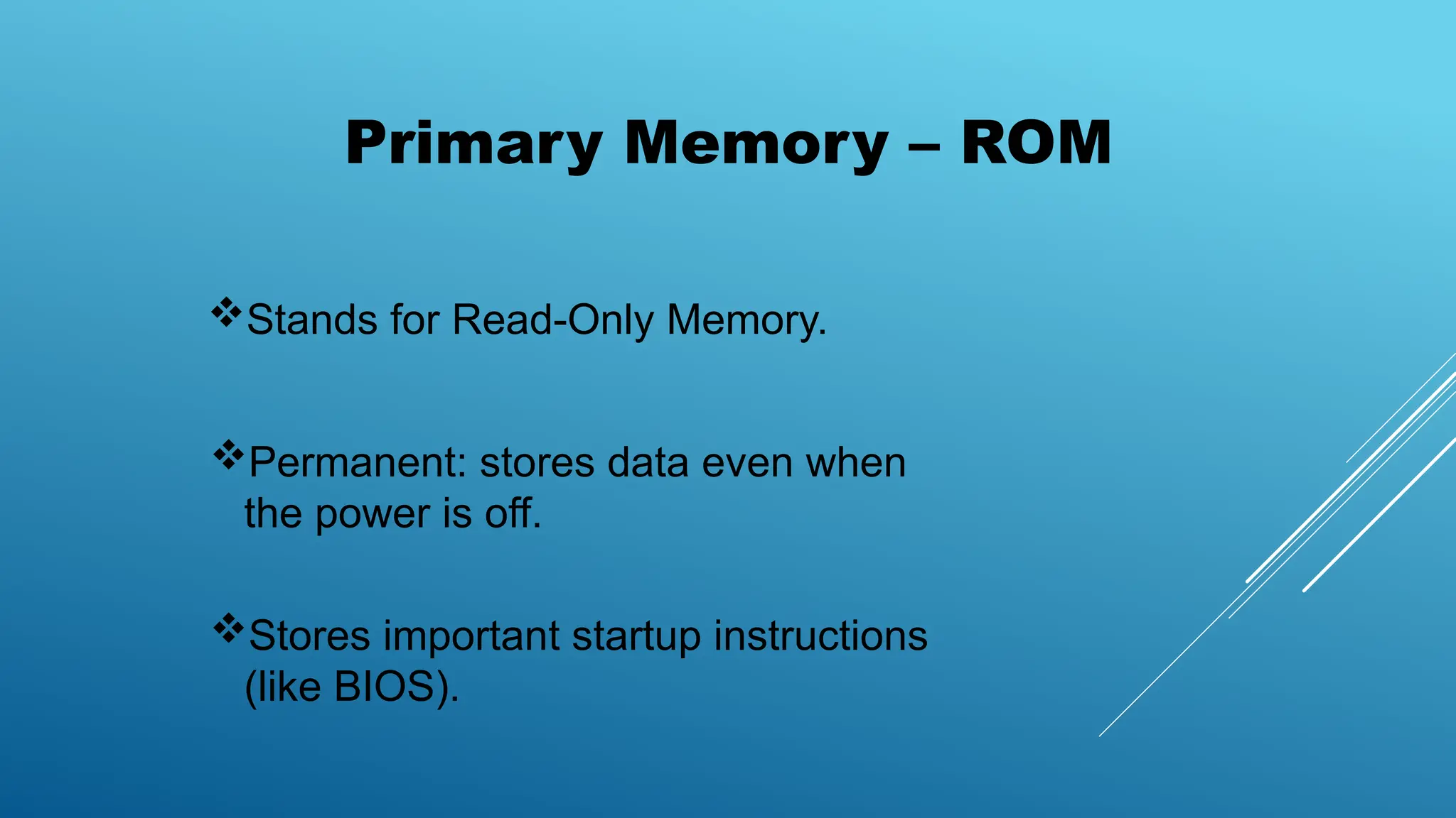 Primary Memory – ROM
Stands for Read-Only Memory.
Permanent: stores data even when
the power is off.
Stores important startup instructions
(like BIOS).
 