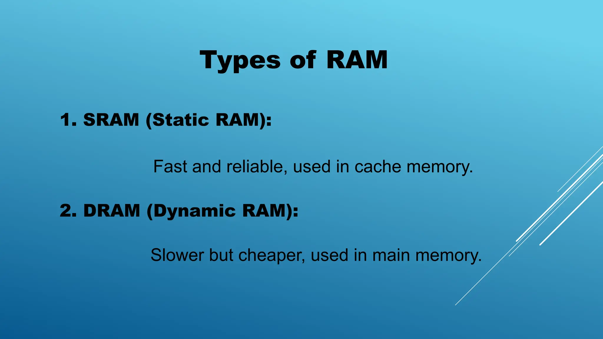 Types of RAM
1. SRAM (Static RAM):
Fast and reliable, used in cache memory.
2. DRAM (Dynamic RAM):
Slower but cheaper, used in main memory.
 
