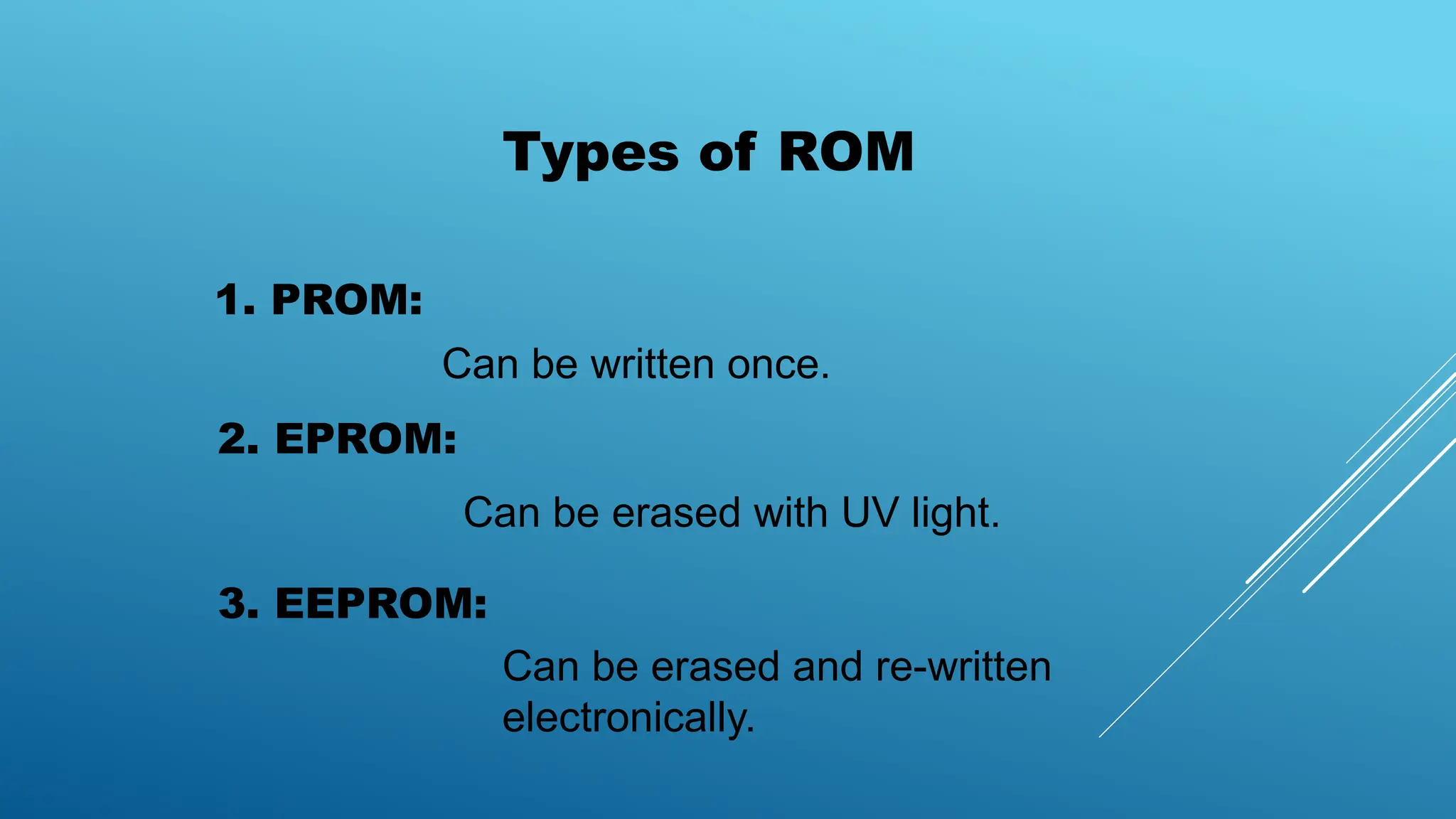 Types of ROM
1. PROM:
2. EPROM:
3. EEPROM:
Can be written once.
Can be erased with UV light.
Can be erased and re-written
electronically.
 