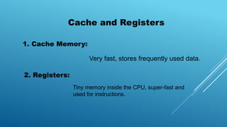 Cache and Registers
1. Cache Memory:
Very fast, stores frequently used data.
2. Registers:
Tiny memory inside the CPU, super-fast and
used for instructions.
 