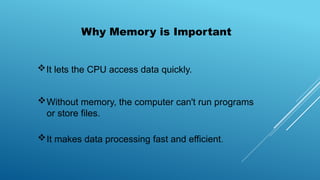 Why Memory is Important
It lets the CPU access data quickly.
Without memory, the computer can't run programs
or store files.
It makes data processing fast and efficient.
 