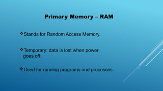 Stands for Random Access Memory.
Temporary: data is lost when power
goes off.
Used for running programs and processes.
Primary Memory – RAM
 