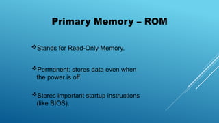 Primary Memory – ROM
Stands for Read-Only Memory.
Permanent: stores data even when
the power is off.
Stores important startup instructions
(like BIOS).
 