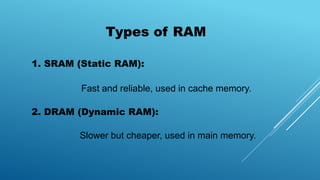 Types of RAM
1. SRAM (Static RAM):
Fast and reliable, used in cache memory.
2. DRAM (Dynamic RAM):
Slower but cheaper, used in main memory.
 