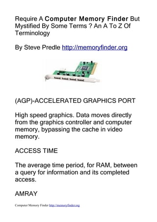 Require A Computer Memory Finder But
Mystified By Some Terms ? An A To Z Of
Terminology

By Steve Predle http://memoryfinder.org




(AGP)-ACCELERATED GRAPHICS PORT

High speed graphics. Data moves directly
from the graphics controller and computer
memory, bypassing the cache in video
memory.

ACCESS TIME

The average time period, for RAM, between
a query for information and its completed
access.

AMRAY
Computer Memory Finder http://memoryfinder.org
 