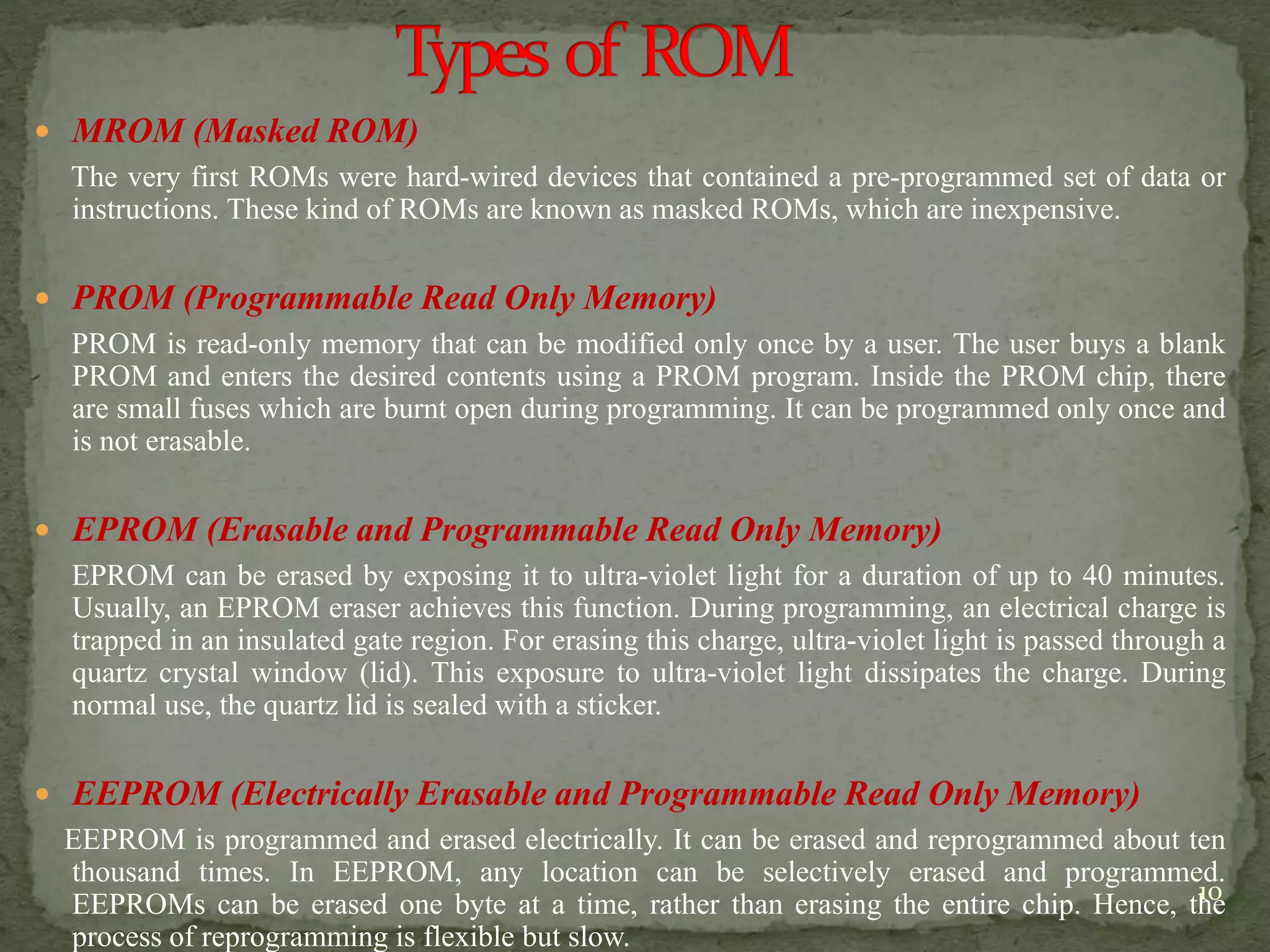  MROM (Masked ROM)
The very first ROMs were hard-wired devices that contained a pre-programmed set of data or
instructions. These kind of ROMs are known as masked ROMs, which are inexpensive.
 PROM (Programmable Read Only Memory)
PROM is read-only memory that can be modified only once by a user. The user buys a blank
PROM and enters the desired contents using a PROM program. Inside the PROM chip, there
are small fuses which are burnt open during programming. It can be programmed only once and
is not erasable.
 EPROM (Erasable and Programmable Read Only Memory)
EPROM can be erased by exposing it to ultra-violet light for a duration of up to 40 minutes.
Usually, an EPROM eraser achieves this function. During programming, an electrical charge is
trapped in an insulated gate region. For erasing this charge, ultra-violet light is passed through a
quartz crystal window (lid). This exposure to ultra-violet light dissipates the charge. During
normal use, the quartz lid is sealed with a sticker.
 EEPROM (Electrically Erasable and Programmable Read Only Memory)
EEPROM is programmed and erased electrically. It can be erased and reprogrammed about ten
thousand times. In EEPROM, any location can be selectively erased and programmed.
EEPROMs can be erased one byte at a time, rather than erasing the entire chip. Hence, the
process of reprogramming is flexible but slow.
10
 