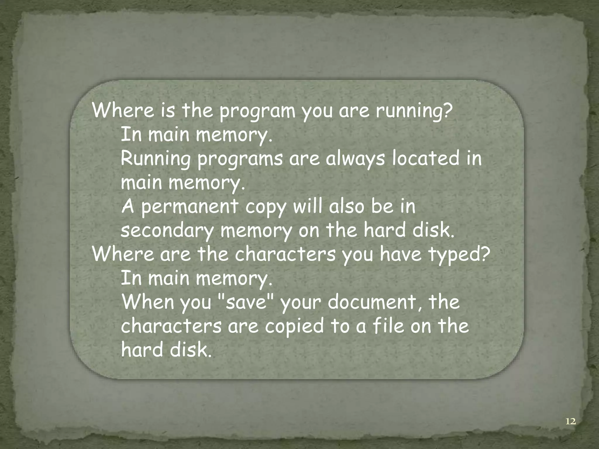 12
Where is the program you are running?
In main memory.
Running programs are always located in
main memory.
A permanent copy will also be in
secondary memory on the hard disk.
Where are the characters you have typed?
In main memory.
When you "save" your document, the
characters are copied to a file on the
hard disk.
 