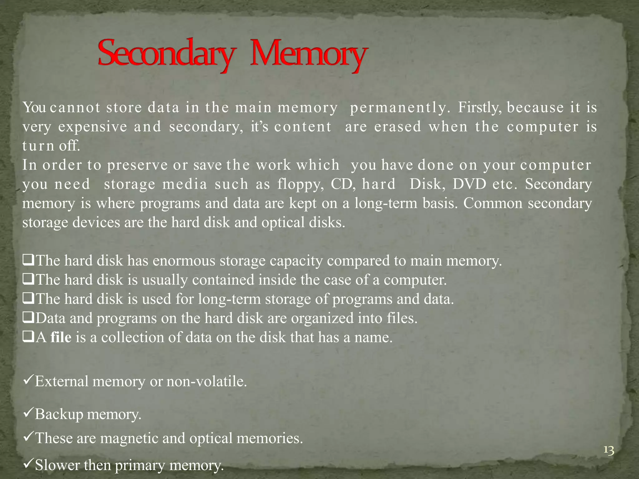 You cannot store data in the main memory permanently. Firstly, because it is
very expensive and secondary, it’s content are erased when the computer is
turn off.
In order to preserve or save the work which you have done on your computer
you need storage media such as floppy, CD, hard Disk, DVD etc. Secondary
memory is where programs and data are kept on a long-term basis. Common secondary
storage devices are the hard disk and optical disks.
The hard disk has enormous storage capacity compared to main memory.
The hard disk is usually contained inside the case of a computer.
The hard disk is used for long-term storage of programs and data.
Data and programs on the hard disk are organized into files.
A file is a collection of data on the disk that has a name.
External memory or non-volatile.
Backup memory.
These are magnetic and optical memories.
Slower then primary memory.
13
 