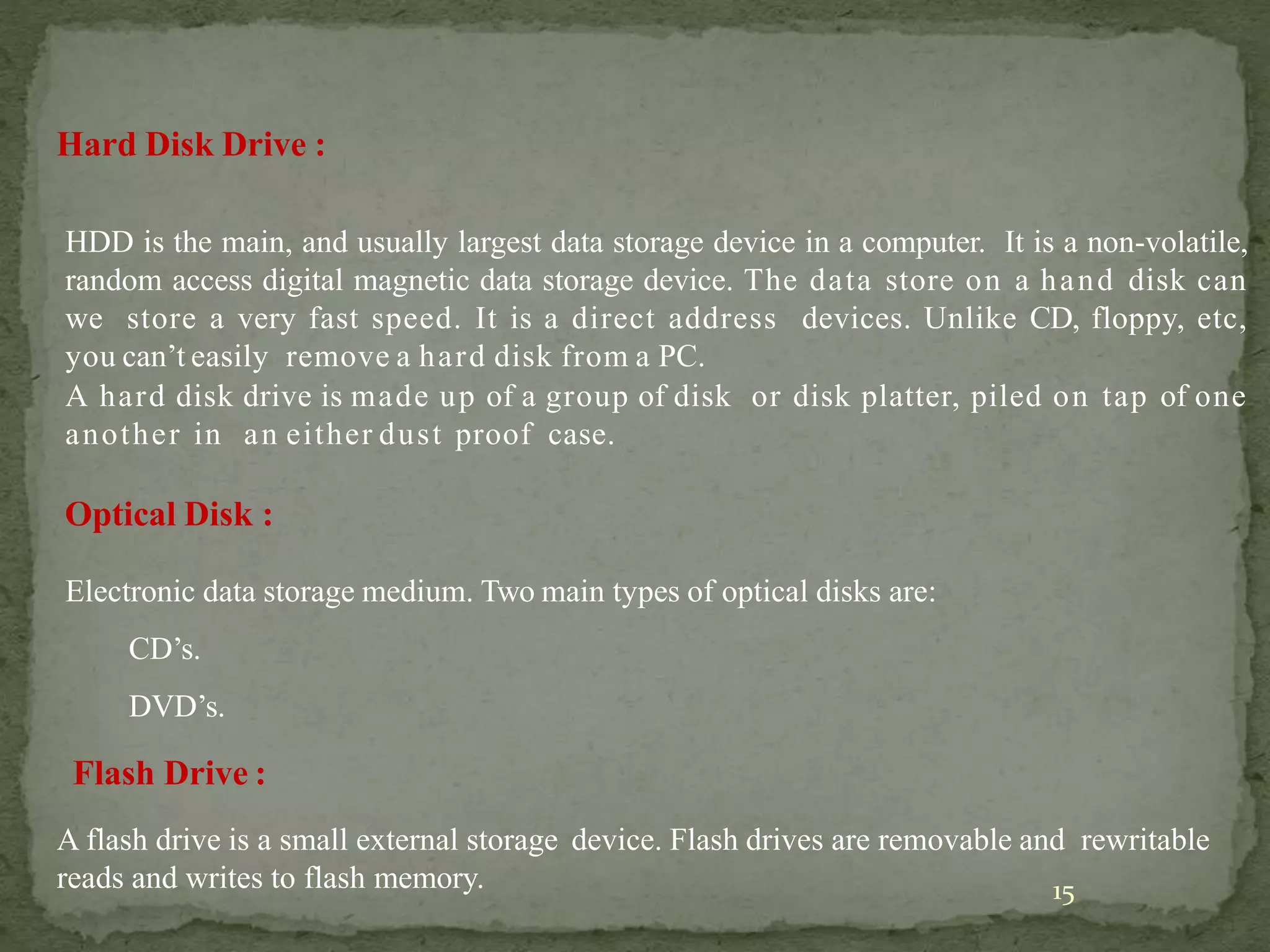 15
Hard Disk Drive :
HDD is the main, and usually largest data storage device in a computer. It is a non-volatile,
random access digital magnetic data storage device. The data store on a hand disk can
we store a very fast speed. It is a direct address devices. Unlike CD, floppy, etc,
you can’t easily remove a hard disk from a PC.
A hard disk drive is made up of a group of disk or disk platter, piled on tap of one
another in an either dust proof case.
Optical Disk :
Electronic data storage medium. Two main types of optical disks are:
CD’s.
DVD’s.
Flash Drive :
A flash drive is a small external storage device. Flash drives are removable and rewritable
reads and writes to flash memory.
 