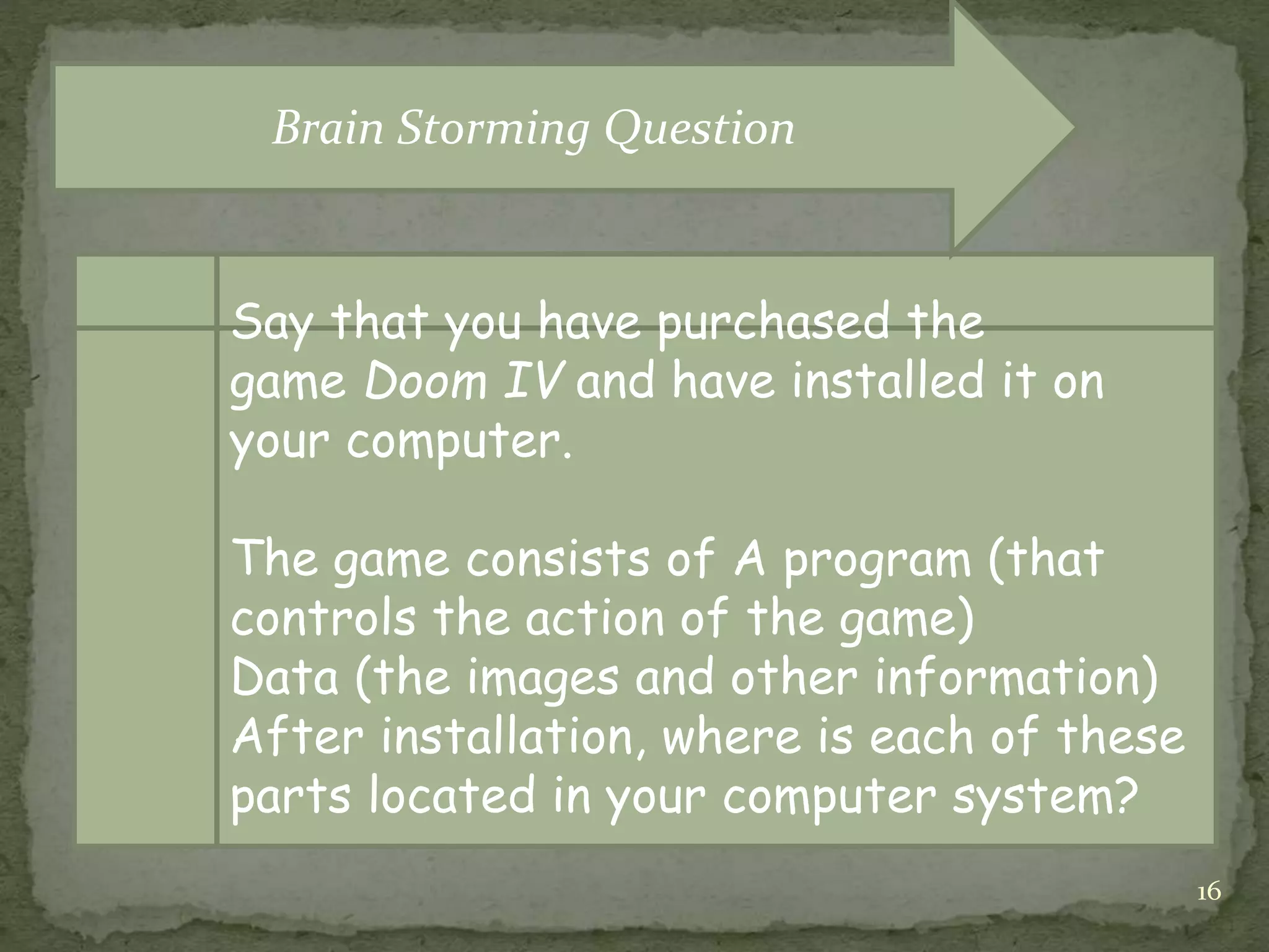 16
Say that you have purchased the
game Doom IV and have installed it on
your computer.
The game consists of A program (that
controls the action of the game)
Data (the images and other information)
After installation, where is each of these
parts located in your computer system?
Brain Storming Question
 
