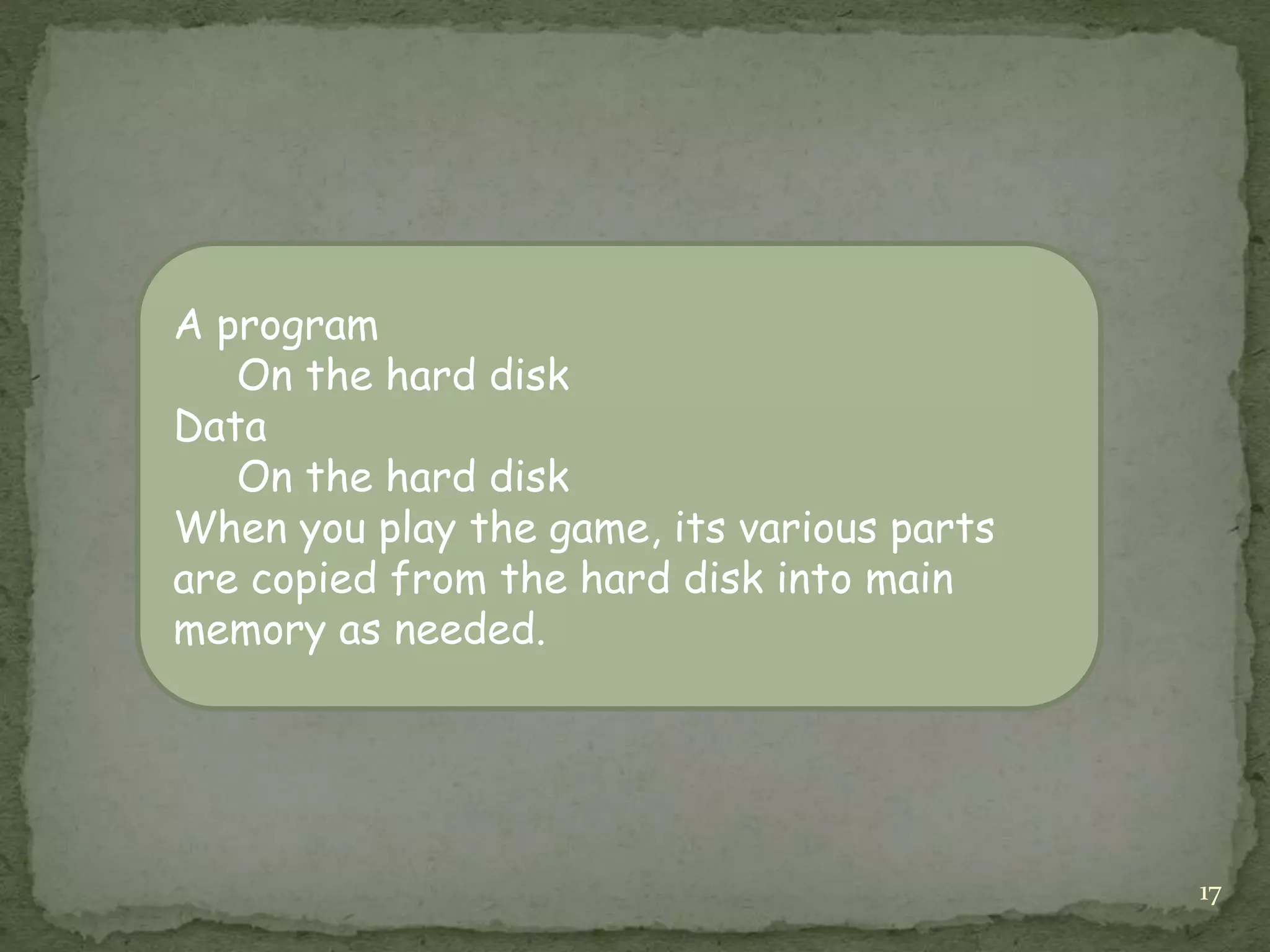 17
A program
On the hard disk
Data
On the hard disk
When you play the game, its various parts
are copied from the hard disk into main
memory as needed.
 