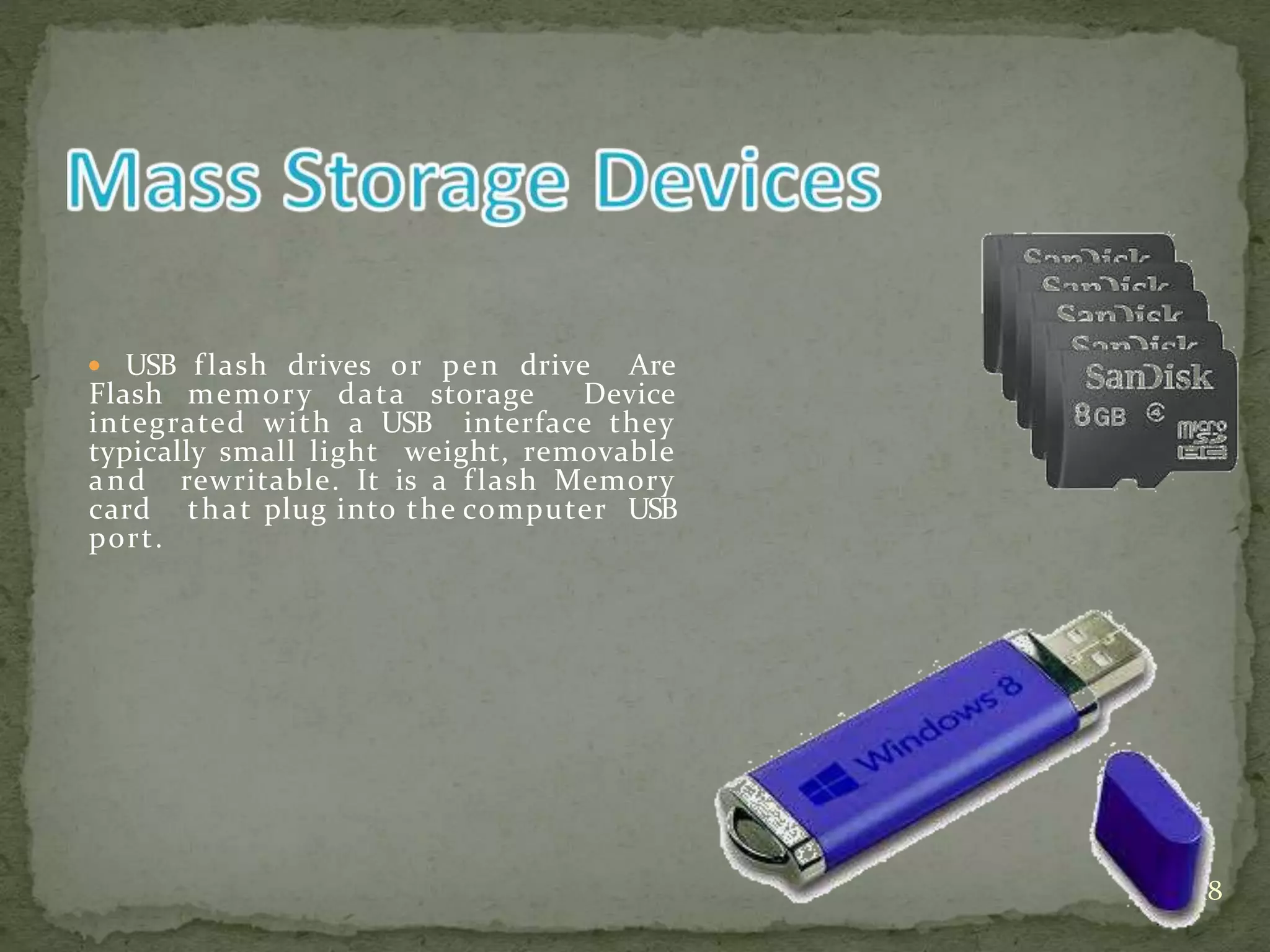  USB flash drives or pen drive Are
Flash memory data storage Device
integrated with a USB interface they
typically small light weight, removable
and rewritable. It is a flash Memory
card that plug into the computer USB
port.
18
 