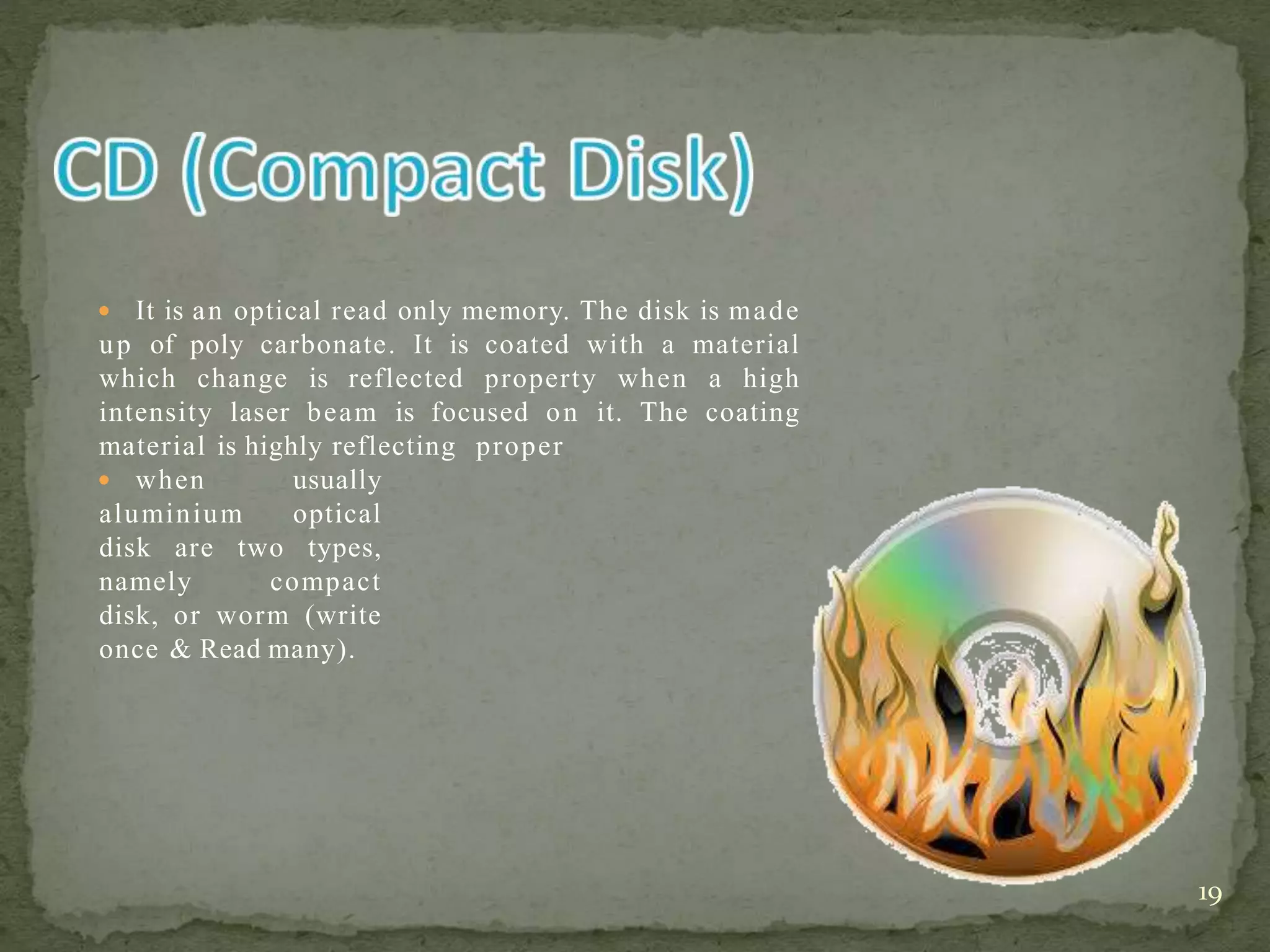  It is an optical read only memory. The disk is made
up of poly carbonate. It is coated with a material
which change is reflected property when a high
intensity laser beam is focused on it. The coating
material is highly reflecting proper
 when usually
aluminium optical
disk are two types,
namely compact
disk, or worm (write
once & Read many).
19
 