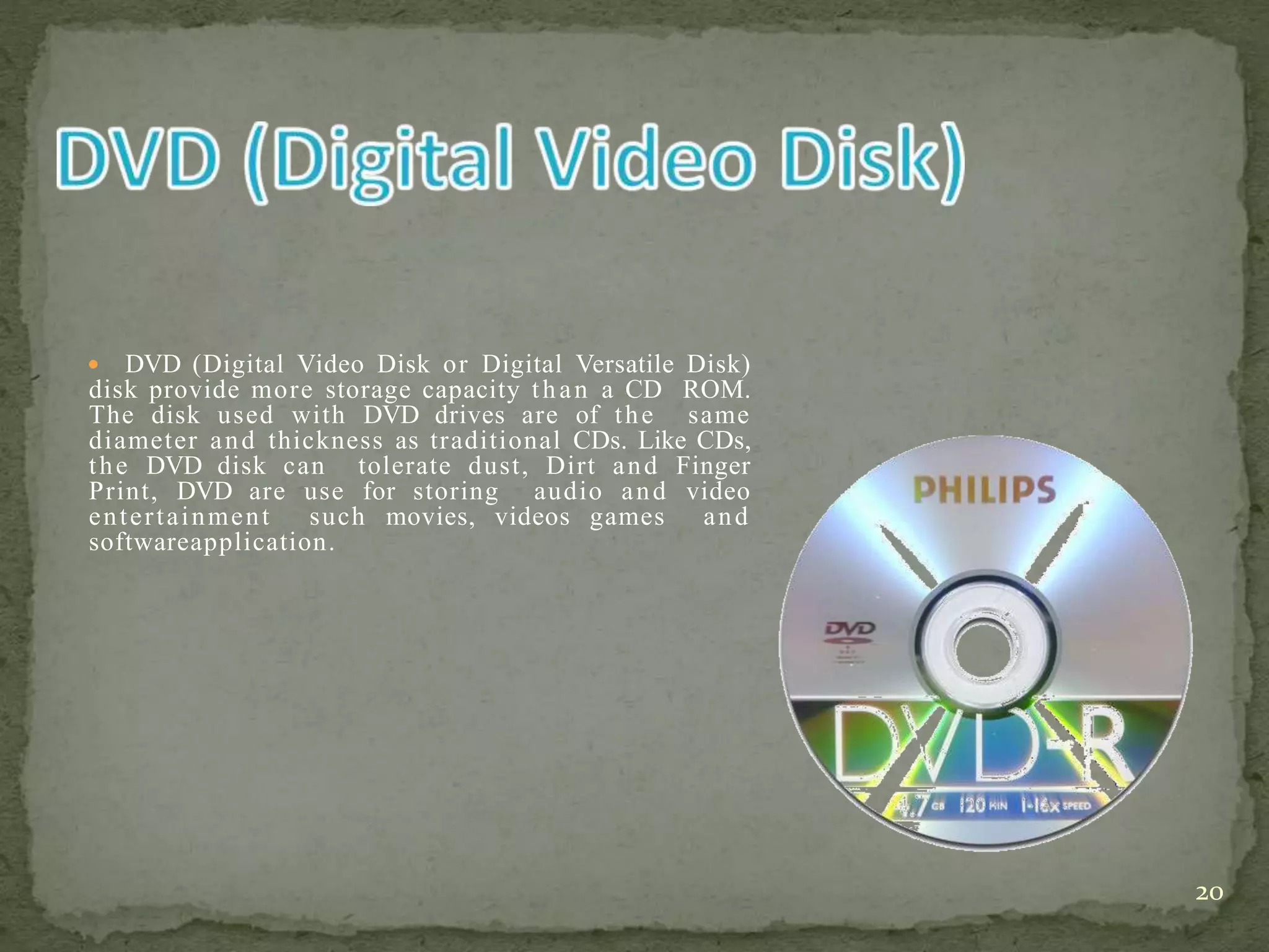  DVD (Digital Video Disk or Digital Versatile Disk)
disk provide more storage capacity than a CD ROM.
The disk used with DVD drives are of the same
diameter and thickness as traditional CDs. Like CDs,
the DVD disk can tolerate dust, Dirt and Finger
Print, DVD are use for storing audio and video
entertainment such movies, videos games and
softwareapplication.
20
 