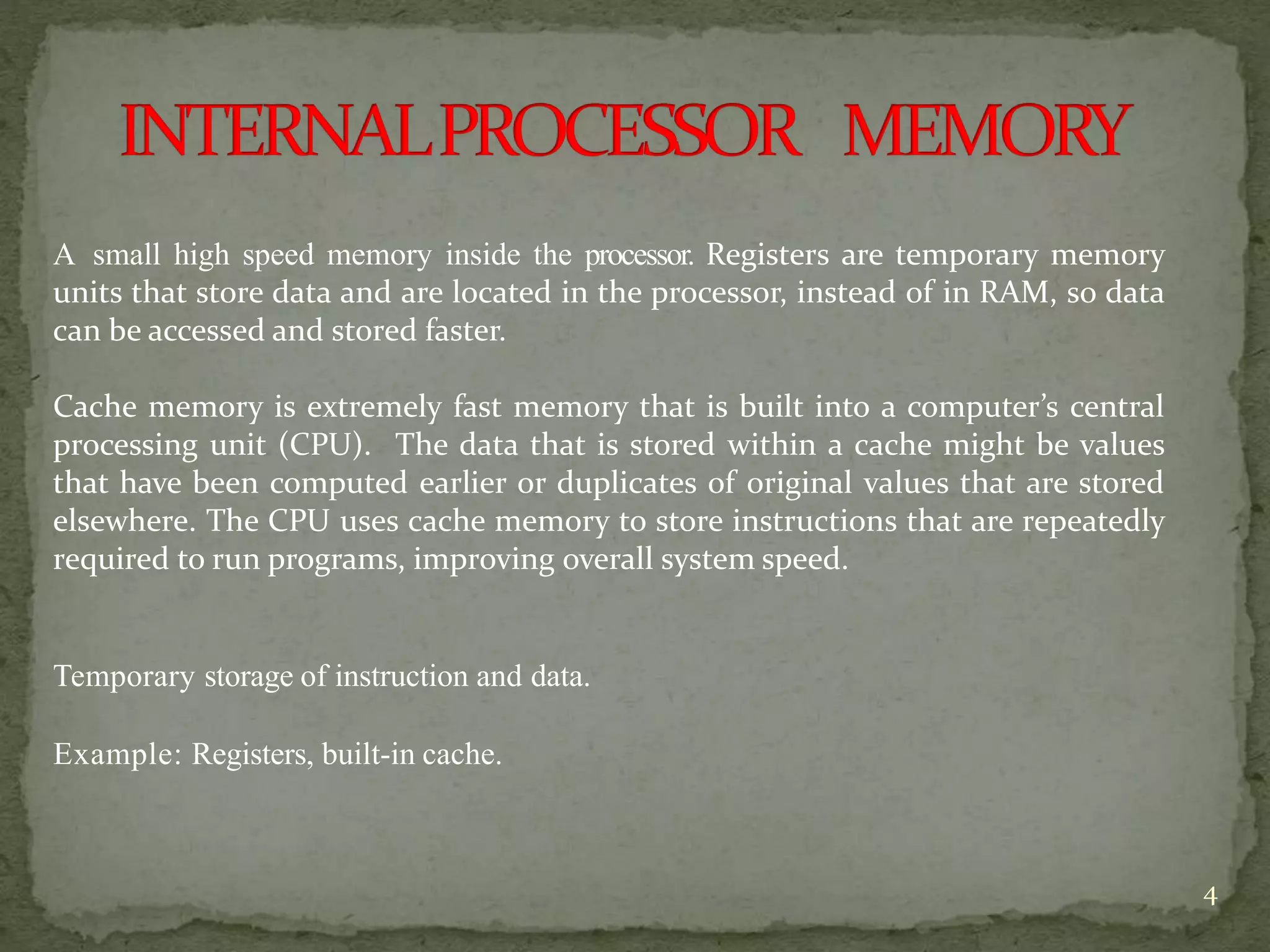 4
A small high speed memory inside the processor. Registers are temporary memory
units that store data and are located in the processor, instead of in RAM, so data
can be accessed and stored faster.
Cache memory is extremely fast memory that is built into a computer’s central
processing unit (CPU). The data that is stored within a cache might be values
that have been computed earlier or duplicates of original values that are stored
elsewhere. The CPU uses cache memory to store instructions that are repeatedly
required to run programs, improving overall system speed.
Temporary storage of instruction and data.
Example: Registers, built-in cache.
 