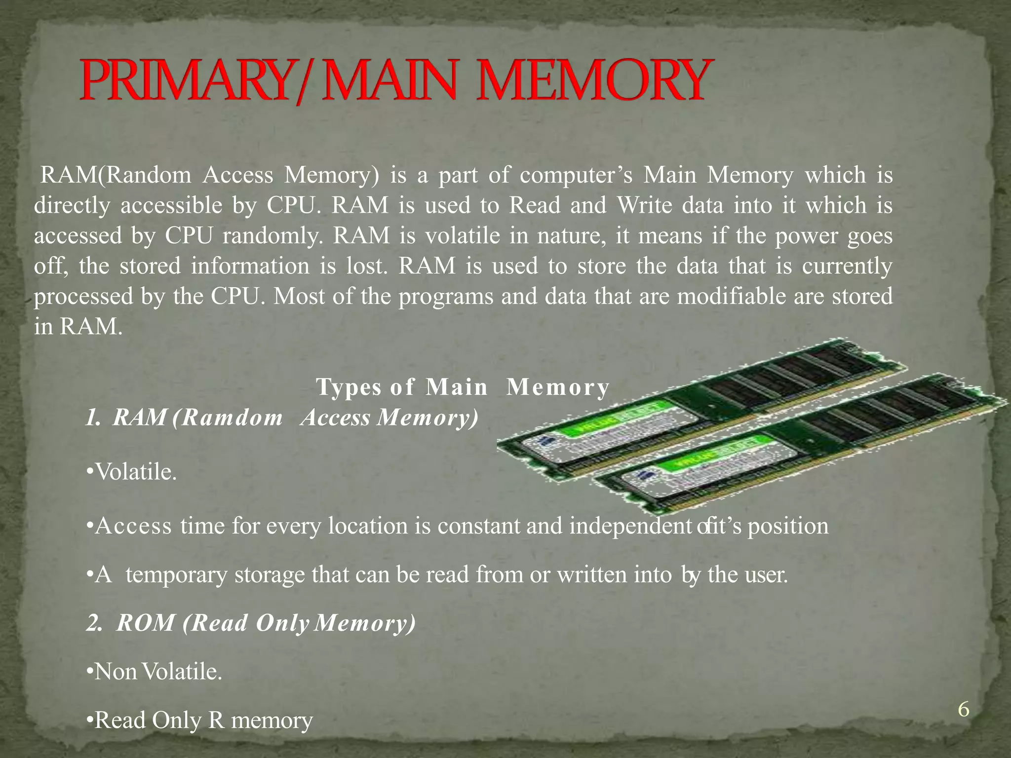 6
RAM(Random Access Memory) is a part of computer’s Main Memory which is
directly accessible by CPU. RAM is used to Read and Write data into it which is
accessed by CPU randomly. RAM is volatile in nature, it means if the power goes
off, the stored information is lost. RAM is used to store the data that is currently
processed by the CPU. Most of the programs and data that are modifiable are stored
in RAM.
Types of Main Memory
1. RAM (Ramdom Access Memory)
•Volatile.
•Access time for every location is constant and independent ofit’s position
•A temporary storage that can be read from or written into by the user.
2. ROM (Read Only Memory)
•NonVolatile.
•Read Only R memory
 