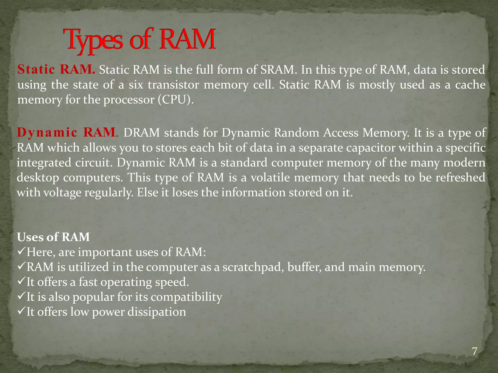 Static RAM. Static RAM is the full form of SRAM. In this type of RAM, data is stored
using the state of a six transistor memory cell. Static RAM is mostly used as a cache
memory for the processor (CPU).
Dynamic RAM. DRAM stands for Dynamic Random Access Memory. It is a type of
RAM which allows you to stores each bit of data in a separate capacitor within a specific
integrated circuit. Dynamic RAM is a standard computer memory of the many modern
desktop computers. This type of RAM is a volatile memory that needs to be refreshed
with voltage regularly. Else it loses the information stored on it.
Uses of RAM
Here, are important uses of RAM:
RAM is utilized in the computer as a scratchpad, buffer, and main memory.
It offers a fast operating speed.
It is also popular for its compatibility
It offers low power dissipation
7
 