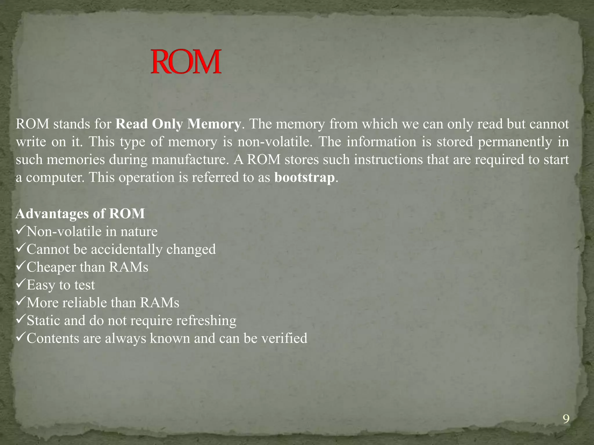 9
ROM stands for Read Only Memory. The memory from which we can only read but cannot
write on it. This type of memory is non-volatile. The information is stored permanently in
such memories during manufacture. A ROM stores such instructions that are required to start
a computer. This operation is referred to as bootstrap.
Advantages of ROM
Non-volatile in nature
Cannot be accidentally changed
Cheaper than RAMs
Easy to test
More reliable than RAMs
Static and do not require refreshing
Contents are always known and can be verified
 
