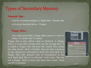 14
Magnetic Tape:
Used for recording analogue or digital data. Transfer data
a bit slower than hard drives. Cheaper.
Floppy Disks :
Very small and portable. Floppy disks comes in 3 sizes: 8-
inches, 5.5-inches and 3.5-inches.
Floppy disk is also called a disk or Diskette, A floppy
disk is a removable storage disk use for storing data. It
is called a floppy disk because the round film inside
the disk plastic shell is flexible. You can take a backup
of any important information from the hard disk in a
floppy. This will present lose of information in the
case hard disk file or is infected with virus. You can
use a floppy disk to store and more data easily from
one PC to another.
 