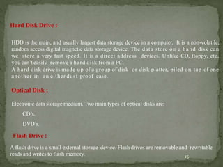 15
Hard Disk Drive :
HDD is the main, and usually largest data storage device in a computer. It is a non-volatile,
random access digital magnetic data storage device. The data store on a hand disk can
we store a very fast speed. It is a direct address devices. Unlike CD, floppy, etc,
you can’t easily remove a hard disk from a PC.
A hard disk drive is made up of a group of disk or disk platter, piled on tap of one
another in an either dust proof case.
Optical Disk :
Electronic data storage medium. Two main types of optical disks are:
CD’s.
DVD’s.
Flash Drive :
A flash drive is a small external storage device. Flash drives are removable and rewritable
reads and writes to flash memory.
 
