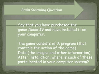 16
Say that you have purchased the
game Doom IV and have installed it on
your computer.
The game consists of A program (that
controls the action of the game)
Data (the images and other information)
After installation, where is each of these
parts located in your computer system?
Brain Storming Question
 
