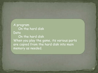 17
A program
On the hard disk
Data
On the hard disk
When you play the game, its various parts
are copied from the hard disk into main
memory as needed.
 
