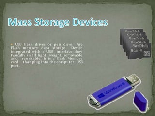  USB flash drives or pen drive Are
Flash memory data storage Device
integrated with a USB interface they
typically small light weight, removable
and rewritable. It is a flash Memory
card that plug into the computer USB
port.
18
 