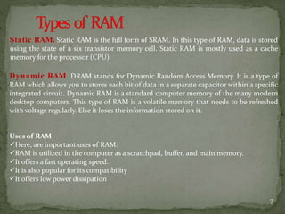 Static RAM. Static RAM is the full form of SRAM. In this type of RAM, data is stored
using the state of a six transistor memory cell. Static RAM is mostly used as a cache
memory for the processor (CPU).
Dynamic RAM. DRAM stands for Dynamic Random Access Memory. It is a type of
RAM which allows you to stores each bit of data in a separate capacitor within a specific
integrated circuit. Dynamic RAM is a standard computer memory of the many modern
desktop computers. This type of RAM is a volatile memory that needs to be refreshed
with voltage regularly. Else it loses the information stored on it.
Uses of RAM
Here, are important uses of RAM:
RAM is utilized in the computer as a scratchpad, buffer, and main memory.
It offers a fast operating speed.
It is also popular for its compatibility
It offers low power dissipation
7
 
